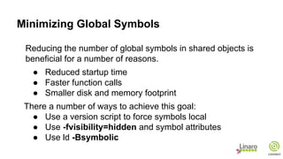 Minimizing Global Symbols
Reducing the number of global symbols in shared objects is
beneficial for a number of reasons.
● Reduced startup time
● Faster function calls
● Smaller disk and memory footprint
There a number of ways to achieve this goal:
● Use a version script to force symbols local
● Use -fvisibility=hidden and symbol attributes
● Use ld -Bsymbolic
 