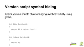 Version script symbol hiding
Linker version scripts allow changing symbol visibility using
globs.
int liba_func(void)
{
return 42 + helper_func();
}
int helper_func(void)
{
return 1;
}
 