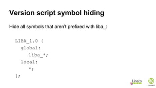 Version script symbol hiding
Hide all symbols that aren’t prefixed with liba_:
LIBA_1.0 {
global:
liba_*;
local:
*;
};
 