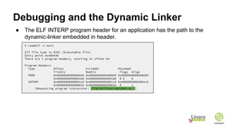 Debugging and the Dynamic Linker
● The ELF INTERP program header for an application has the path to the
dynamic-linker embedded in header.
$ readelf -l main
Elf file type is EXEC (Executable file)
Entry point 0x400430
There are 7 program headers, starting at offset 64
Program Headers:
Type Offset VirtAddr PhysAddr
FileSiz MemSiz Flags Align
PHDR 0x0000000000000040 0x0000000000400040 0x0000000000400040
0x0000000000000188 0x0000000000000188 R E 8
INTERP 0x00000000000001c8 0x00000000004001c8 0x00000000004001c8
0x000000000000001b 0x000000000000001b R 1
[Requesting program interpreter: /lib/ld-linux-aarch64.so.1]
 