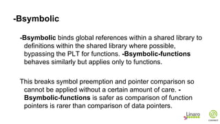-Bsymbolic
-Bsymbolic binds global references within a shared library to
definitions within the shared library where possible,
bypassing the PLT for functions. -Bsymbolic-functions
behaves similarly but applies only to functions.
This breaks symbol preemption and pointer comparison so
cannot be applied without a certain amount of care. -
Bsymbolic-functions is safer as comparison of function
pointers is rarer than comparison of data pointers.
 