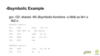 -Bsymbolic Example
gcc -O2 -shared -Wl,-Bsymbolic-functions -o liblib.so lib1.o
lib2.o
0000052c <func1>:
52c: b508 push {r3, lr}
52e: f000 f803 bl 538 <func2>
532: 3001 adds r0, #1
534: bd08 pop {r3, pc}
536: bf00 nop
00000538 <func2>:
538: 0040 lsls r0, r0, #1
53a: 4770 bx lr
 