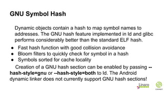 GNU Symbol Hash
Dynamic objects contain a hash to map symbol names to
addresses. The GNU hash feature implemented in ld and glibc
performs considerably better than the standard ELF hash.
● Fast hash function with good collision avoidance
● Bloom filters to quickly check for symbol in a hash
● Symbols sorted for cache locality
Creation of a GNU hash section can be enabled by passing --
hash-style=gnu or --hash-style=both to ld. The Android
dynamic linker does not currently support GNU hash sections!
 