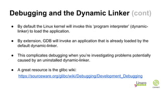 Debugging and the Dynamic Linker (cont)
● By default the Linux kernel will invoke this ‘program interpreter’ (dynamic-
linker) to load the application.
● By extension, GDB will invoke an application that is already loaded by the
default dynamic-linker.
● This complicates debugging when you’re investigating problems potentially
caused by an uninstalled dynamic-linker.
● A great resource is the glibc wiki:
https://sourceware.org/glibc/wiki/Debugging/Development_Debugging
 