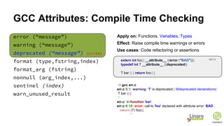 GCC Attributes: Compile Time Checking
error (“message”)
warning (“message”)
deprecated (“message”) (c++14)
format (type,fstring,index)
format_arg (fstring)
nonnull (arg_index,...)
sentinel (index)
warn_unused_result
Apply on: Functions, Variables, Types
Effect: Raise compile time warnings or errors
Use cases: Code refactoring or assertions
extern int foo() __attribute__ ((error ("BAD")));
typedef int T __attribute__ ((deprecated))
T bar () { return foo();}
~$ gcc err.c
err.c:5:1: warning: 'T' is deprecated [-Wdeprecated-declarations]
T bar () {
^
err.c: In function 'bar':
err.c:6:10: error: call to 'foo' declared with attribute error: BAD
return (T) foo();
^
err.c
 