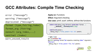GCC Attributes: Compile Time Checking
error (“message”)
warning (“message”)
deprecated (“message”)
format (type,fstring,index)
format_arg (fstring)
nonnull (arg_index,...)
sentinel (index)
warn_unused_result
Apply on: Functions
Effect: Argument checking
Use case: printf, scanf, strftime, strfmon like functions
extern void debug_msg (int level, const char *format, ...)
__attribute__ ((format(printf, 2, 3)));
void foo(int param) {
debug_msg (4, "In foo, param = %d , %s", param);
}
~$ gcc -S p.c
p.c: In function ’foo’:
p.c:5:2: warning: format ’%s’ expects a matching ’char *’ argument [-
Wformat=]
debug_msg (4, "In foo, param = %d , %s", param);
^
p.c
 