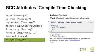 GCC Attributes: Compile Time Checking
error (“message”)
warning (“message”)
deprecated (“message”)
format (type,fstring,index)
format_arg (fstring)
nonnull (arg_index,...)
sentinel (index)
warn_unused_result
Apply on: Functions
Effect: Warning if caller doesn’t use return value
int fn () __attribute__ ((warn_unused_result));
int foo () {
if (fn () < 0) return -1;
fn ();
}
~$ gcc -S wur.c
wur.c: In function ’foo’:
wur.c:5:5: warning: ignoring return value of ’fn’, declared with
attribute warn_unused_result [-Wunused-result]
fn ();
^
wur.c
 
