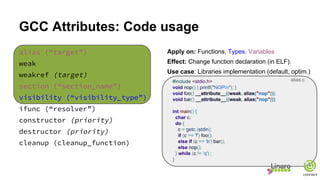 GCC Attributes: Code usage
alias (“target”)
weak
weakref (target)
section (“section_name”)
visibility (“visibility_type”)
ifunc (“resolver”)
constructor (priority)
destructor (priority)
cleanup (cleanup_function)
Apply on: Functions, Types, Variables
Effect: Change function declaration (in ELF).
Use case: Libraries implementation (default, optim.)
#include <stdio.h>
void nop() { printf("NOPn"); }
void foo() __attribute__((weak, alias("nop")));
void bar() __attribute__((weak, alias("nop")));
int main() {
char c;
do {
c = getc (stdin);
if (c == 'f') foo();
else if (c == 'b') bar();
else nop();
} while (c != 'q') ;
}
alias.c
 
