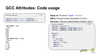 GCC Attributes: Code usage
#include <stdio.h>
void foo() { printf ("f : %sn", __FUNCTION__); }
void bar() { printf ("b : %sn", __FUNCTION__); }
$ gcc alias.c -o a.u
$ ./a.u
fbbq
NOP
NOP
NOP
NOP
$ gcc alias.c inst.c -o a-i.u
$ ./a-i.u
fbbq
f : foo
b : bar
b : bar
NOP
Apply on: Functions, Types, Variables
Effect: Change function declaration (in ELF).
Use case: Libraries implementation (default, optim.)
#include <stdio.h>
void nop() { printf("NOPn"); }
void foo() __attribute__((weak, alias("nop")));
void bar() __attribute__((weak, alias("nop")));
int main() {
char c;
do {
c = getc (stdin);
if (c == 'f') foo();
else if (c == 'b') bar();
else nop();
} while (c != 'q') ;
}
alias.c
inst.c
 