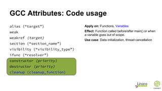 GCC Attributes: Code usage
alias (“target”)
weak
weakref (target)
section (“section_name”)
visibility (“visibility_type”)
ifunc (“resolver”)
constructor (priority)
destructor (priority)
cleanup (cleanup_function)
Apply on: Functions, Variables
Effect: Function called before/after main() or when
a variable goes out of scope.
Use case: Data initialization, thread cancellation
 