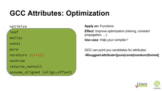 GCC Attributes: Optimization
optimize
leaf
malloc
const
pure
noreturn (c++11)
nothrow
returns_nonnull
assume_aligned (align,offset)
Apply on: Functions
Effect: Improve optimization (inlining, constant
propagation, ...)
Use case: Help your compiler !
GCC can point you candidates for attributes:
-Wsuggest-attribute=[pure|const|noreturn|format]
 