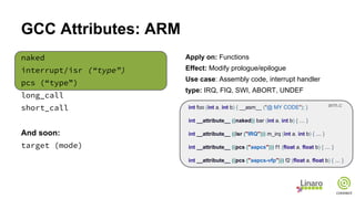 GCC Attributes: ARM
naked
interrupt/isr (“type”)
pcs (“type”)
long_call
short_call
And soon:
target (mode)
Apply on: Functions
Effect: Modify prologue/epilogue
Use case: Assembly code, interrupt handler
type: IRQ, FIQ, SWI, ABORT, UNDEF
int foo (int a, int b) { __asm__ ("@ MY CODE"); }
int __attribute__ ((naked)) bar (int a, int b) { … }
int __attribute__ ((isr ("IRQ"))) m_irq (int a, int b) { … }
int __attribute__ ((pcs ("aapcs"))) f1 (float a, float b) { … }
int __attribute__ ((pcs ("aapcs-vfp"))) f2 (float a, float b) { … }
arm.c
 