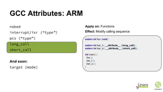 GCC Attributes: ARM
naked
interrupt/isr (“type”)
pcs (“type”)
long_call
short_call
And soon:
target (mode)
Apply on: Functions
Effect: Modify calling sequence
extern int foo (void) ;
extern int bar_l() __attribute__ ((long_call)) ;
extern int bar_s() __attribute__ ((short_call)) ;
int main() {
foo ();
bar_l ();
bar_s ();
}
 