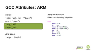 GCC Attributes: ARM
naked
interrupt/isr (“type”)
pcs (“type”)
long_call
short_call
And soon:
target (mode)
Apply on: Functions
Effect: Modify calling sequence
main:
push {r3, lr}
bl foo
movw r3, #:lower16:bar_l
movt r3, #:upper16:bar_l
blx r3
bl bar_s
movs r0, #0
pop {r3, pc}
 