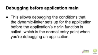 Debugging before application main
● This allows debugging the conditions that
the dynamic-linker sets up for the application
before the application’s main function is
called, which is the normal entry point when
you’re debugging an application.
 