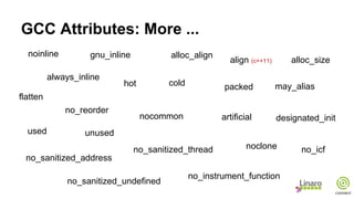 GCC Attributes: More ...
noinline
noclone
no_reorder
used unused
no_icf
no_instrument_function
flatten
no_sanitized_address
no_sanitized_thread
no_sanitized_undefined
may_alias
nocommon artificial
alloc_align
alloc_size
designated_init
hot cold
always_inline
gnu_inline
align (c++11)
packed
 