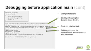 Debugging before application main (cont)
#include <stdio.h>
int main(void)
{
puts("hello world.");
puts(“hello again.”);
return 0;
}
ryan.arnold@juno-02:~/example$ gdb /lib/ld-linux-aarch64.so.1
...<pruned>...
Reading symbols from /lib/ld-linux-aarch64.so.1...Reading symbols from
/usr/lib/debug//lib/aarch64-linux-gnu/ld-2.19.so...done.
done.
(gdb) break _start
Breakpoint 1 at 0xf84
(gdb) run helloworld
Starting program: /lib/ld-linux-aarch64.so.1 helloworld
Breakpoint 1, 0x000000556bc7df84 in _start ()
● Example helloworld
● Start by debugging the
dynamic linker directly.
● Break on _start symbol
● Tell the gdb to run the
dynamic-linker with helloworld
as a parameter.
 