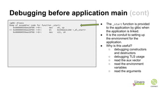 Debugging before application main (cont)
(gdb) disass
Dump of assembler code for function _start:
0x000000556ee28f80 <+0>: mov x0, sp
=> 0x000000556ee28f84 <+4>: bl 0x556ee2c268 <_dl_start>
0x000000556ee28f88 <+8>: mov x21, x0
● The _start function is provided
to the application by glibc when
the application is linked.
● It is the conduit to setting up
the environment for the
application.
● Why is this useful?
○ debugging constructors
and destructors
○ debugging TLS usage
○ read the aux vector
○ read the environment
variables
○ read the arguments
 