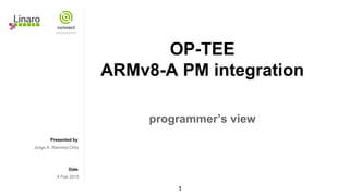 Presented by
Date
OP-TEE
ARMv8-A PM integration
programmer’s view
Jorge A. Ramirez-Ortiz
4 Feb 2015
1
 