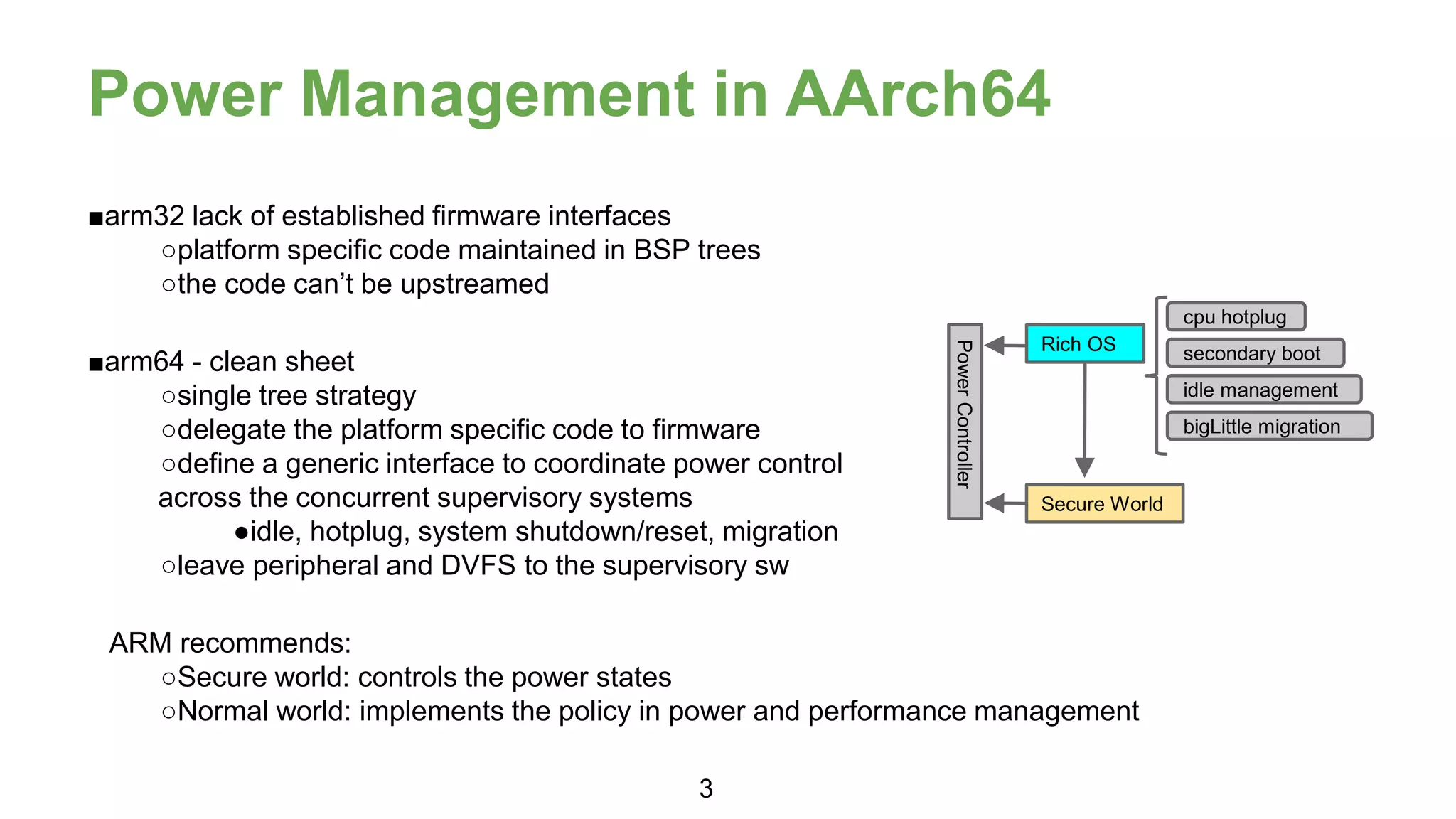 Power Management in AArch64
■arm32 lack of established firmware interfaces
○platform specific code maintained in BSP trees
○the code can’t be upstreamed
■arm64 - clean sheet
○single tree strategy
○delegate the platform specific code to firmware
○define a generic interface to coordinate power control
across the concurrent supervisory systems
●idle, hotplug, system shutdown/reset, migration
○leave peripheral and DVFS to the supervisory sw
ARM recommends:
○Secure world: controls the power states
○Normal world: implements the policy in power and performance management
Rich OS
Secure World
cpu hotplug
secondary boot
idle management
bigLittle migration
3
 