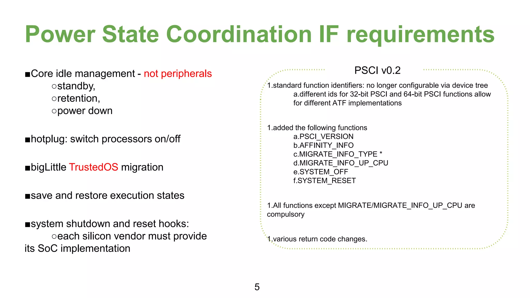 Power State Coordination IF requirements
■Core idle management - not peripherals
○standby,
○retention,
○power down
■hotplug: switch processors on/off
■bigLittle TrustedOS migration
■save and restore execution states
■system shutdown and reset hooks:
○each silicon vendor must provide
its SoC implementation
1.standard function identifiers: no longer configurable via device tree
a.different ids for 32-bit PSCI and 64-bit PSCI functions allow
for different ATF implementations
1.added the following functions
a.PSCI_VERSION
b.AFFINITY_INFO
c.MIGRATE_INFO_TYPE *
d.MIGRATE_INFO_UP_CPU
e.SYSTEM_OFF
f.SYSTEM_RESET
1.All functions except MIGRATE/MIGRATE_INFO_UP_CPU are
compulsory
1.various return code changes.
PSCI v0.2
5
 