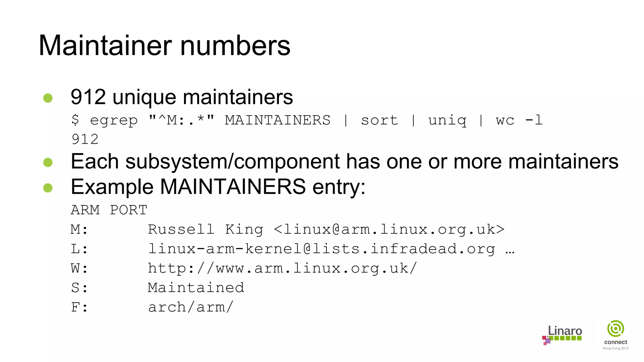 ● 912 unique maintainers
$ egrep "^M:.*" MAINTAINERS | sort | uniq | wc -l
912
● Each subsystem/component has one or more maintainers
● Example MAINTAINERS entry:
ARM PORT
M: Russell King <linux@arm.linux.org.uk>
L: linux-arm-kernel@lists.infradead.org …
W: http://www.arm.linux.org.uk/
S: Maintained
F: arch/arm/
Maintainer numbers
 