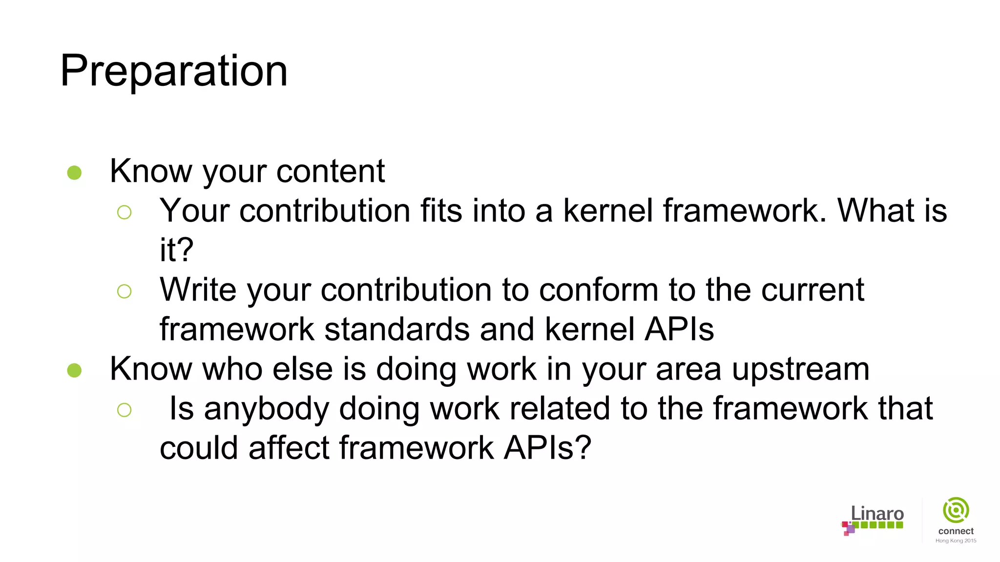 ● Know your content
○ Your contribution fits into a kernel framework. What is
it?
○ Write your contribution to conform to the current
framework standards and kernel APIs
● Know who else is doing work in your area upstream
○ Is anybody doing work related to the framework that
could affect framework APIs?
Preparation
 