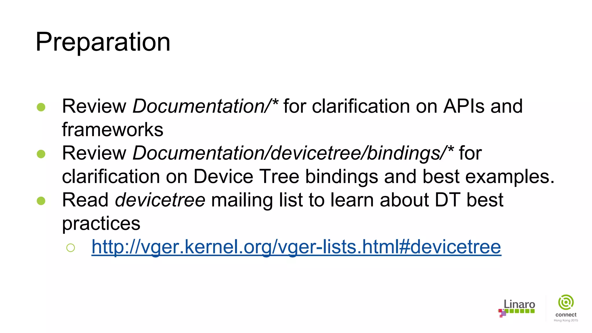 ● Review Documentation/* for clarification on APIs and
frameworks
● Review Documentation/devicetree/bindings/* for
clarification on Device Tree bindings and best examples.
● Read devicetree mailing list to learn about DT best
practices
○ http://vger.kernel.org/vger-lists.html#devicetree
Preparation
 