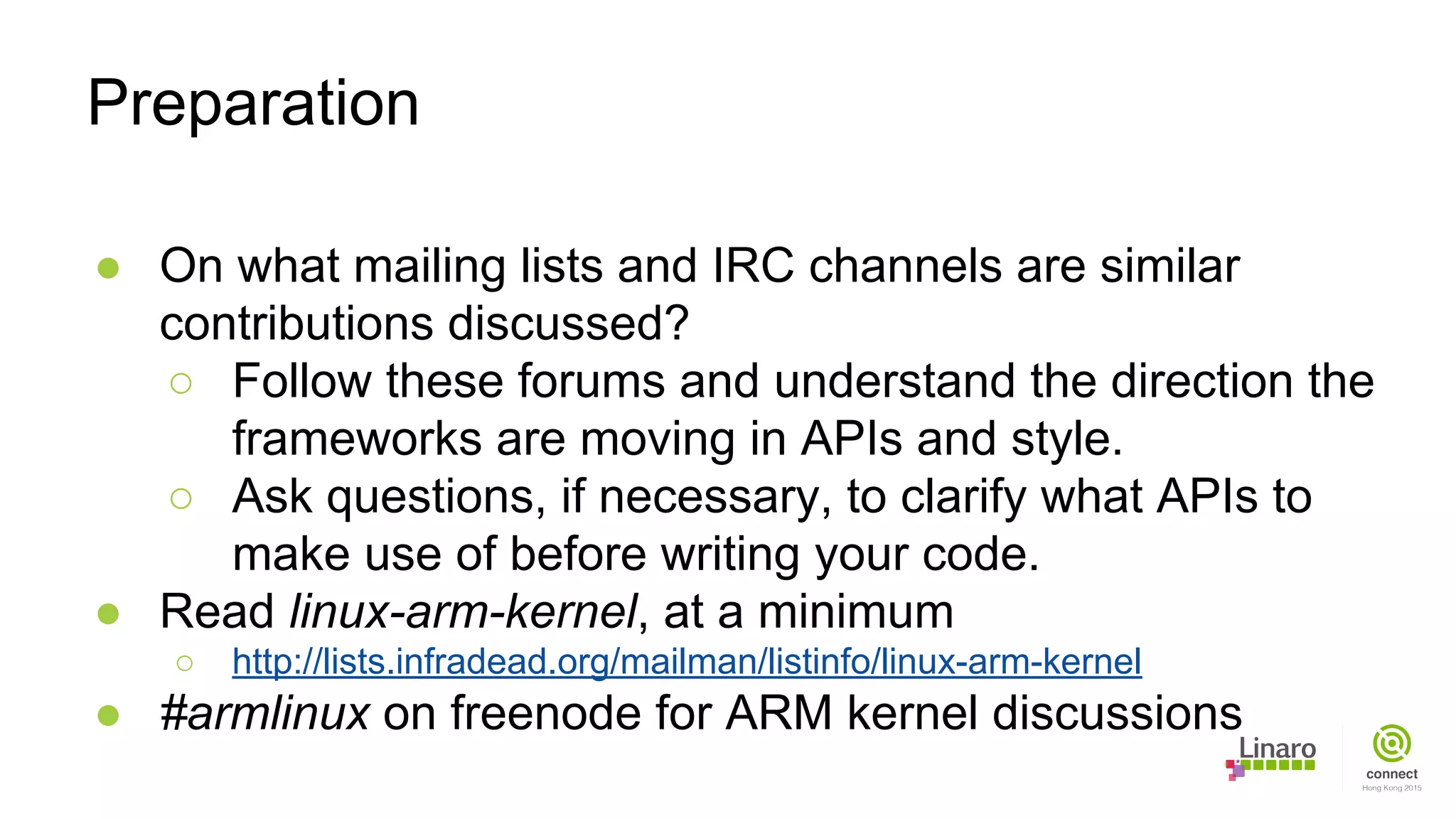 ● On what mailing lists and IRC channels are similar
contributions discussed?
○ Follow these forums and understand the direction the
frameworks are moving in APIs and style.
○ Ask questions, if necessary, to clarify what APIs to
make use of before writing your code.
● Read linux-arm-kernel, at a minimum
○ http://lists.infradead.org/mailman/listinfo/linux-arm-kernel
● #armlinux on freenode for ARM kernel discussions
Preparation
 