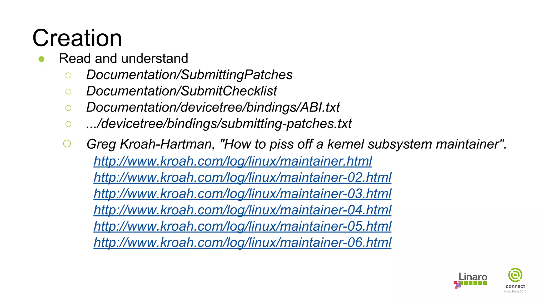 ● Read and understand
○ Documentation/SubmittingPatches
○ Documentation/SubmitChecklist
○ Documentation/devicetree/bindings/ABI.txt
○ .../devicetree/bindings/submitting-patches.txt
○ Greg Kroah-Hartman, "How to piss off a kernel subsystem maintainer".
http://www.kroah.com/log/linux/maintainer.html
http://www.kroah.com/log/linux/maintainer-02.html
http://www.kroah.com/log/linux/maintainer-03.html
http://www.kroah.com/log/linux/maintainer-04.html
http://www.kroah.com/log/linux/maintainer-05.html
http://www.kroah.com/log/linux/maintainer-06.html
Creation
 