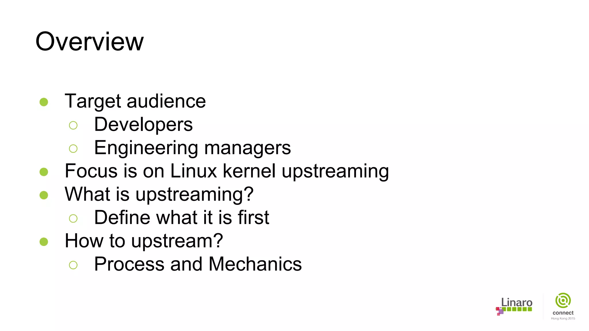 ● Target audience
○ Developers
○ Engineering managers
● Focus is on Linux kernel upstreaming
● What is upstreaming?
○ Define what it is first
● How to upstream?
○ Process and Mechanics
Overview
 