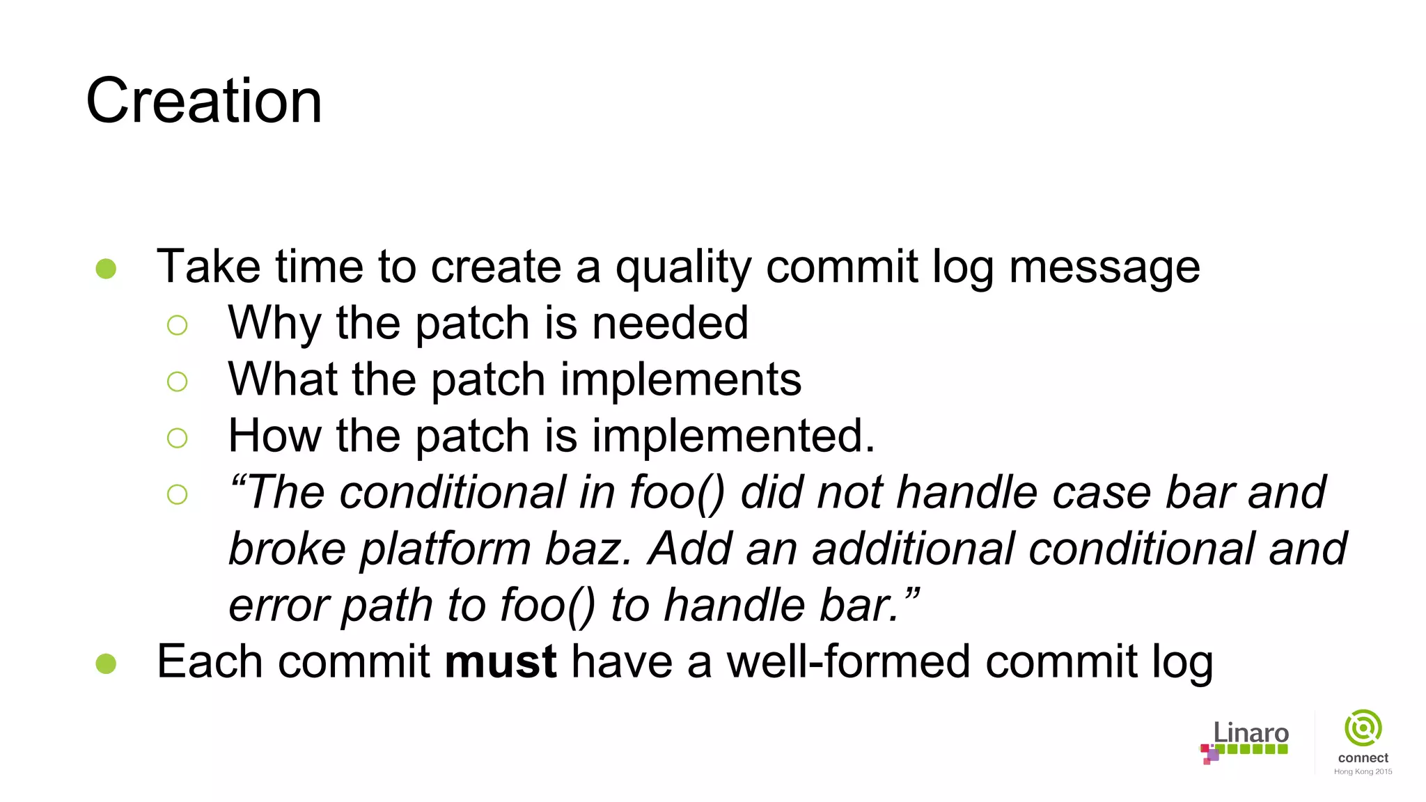 ● Take time to create a quality commit log message
○ Why the patch is needed
○ What the patch implements
○ How the patch is implemented.
○ “The conditional in foo() did not handle case bar and
broke platform baz. Add an additional conditional and
error path to foo() to handle bar.”
● Each commit must have a well-formed commit log
Creation
 