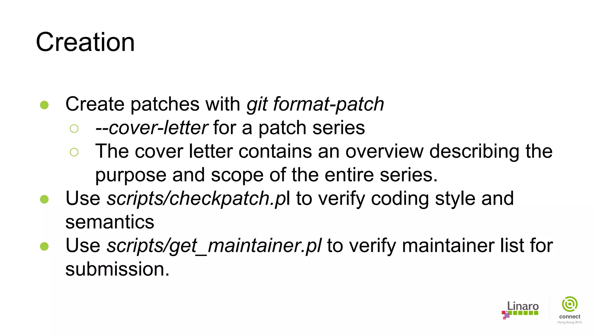 ● Create patches with git format-patch
○ --cover-letter for a patch series
○ The cover letter contains an overview describing the
purpose and scope of the entire series.
● Use scripts/checkpatch.pl to verify coding style and
semantics
● Use scripts/get_maintainer.pl to verify maintainer list for
submission.
Creation
 