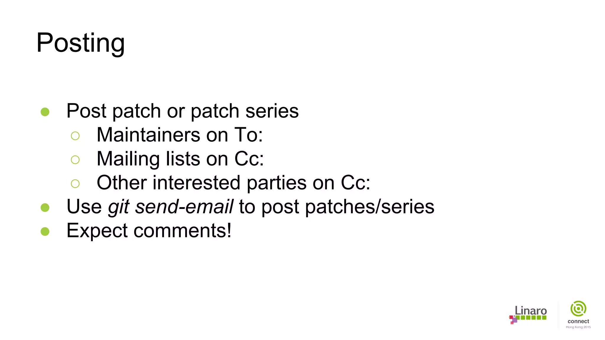 ● Post patch or patch series
○ Maintainers on To:
○ Mailing lists on Cc:
○ Other interested parties on Cc:
● Use git send-email to post patches/series
● Expect comments!
Posting
 