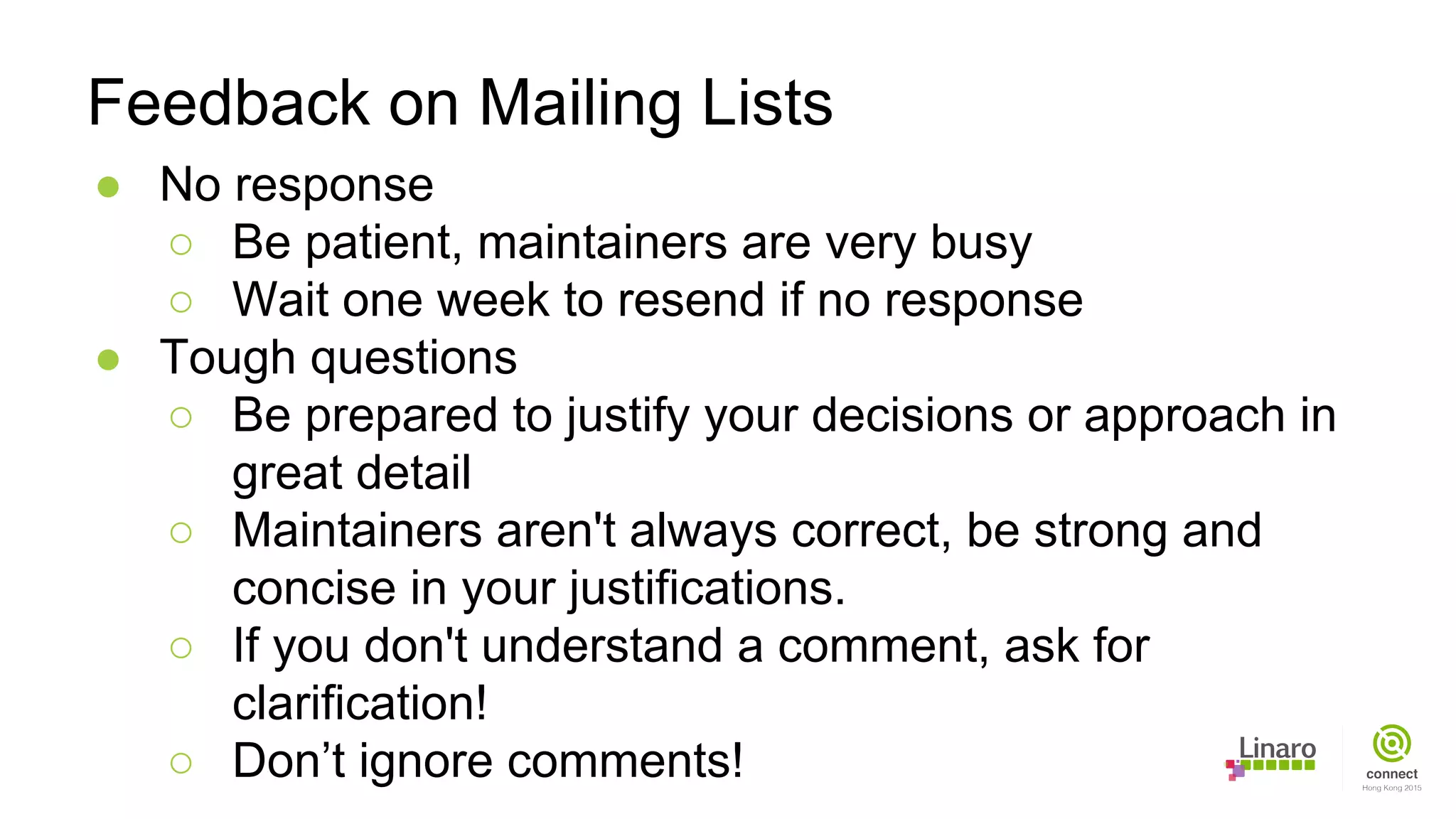 ● No response
○ Be patient, maintainers are very busy
○ Wait one week to resend if no response
● Tough questions
○ Be prepared to justify your decisions or approach in
great detail
○ Maintainers aren't always correct, be strong and
concise in your justifications.
○ If you don't understand a comment, ask for
clarification!
○ Don’t ignore comments!
Feedback on Mailing Lists
 