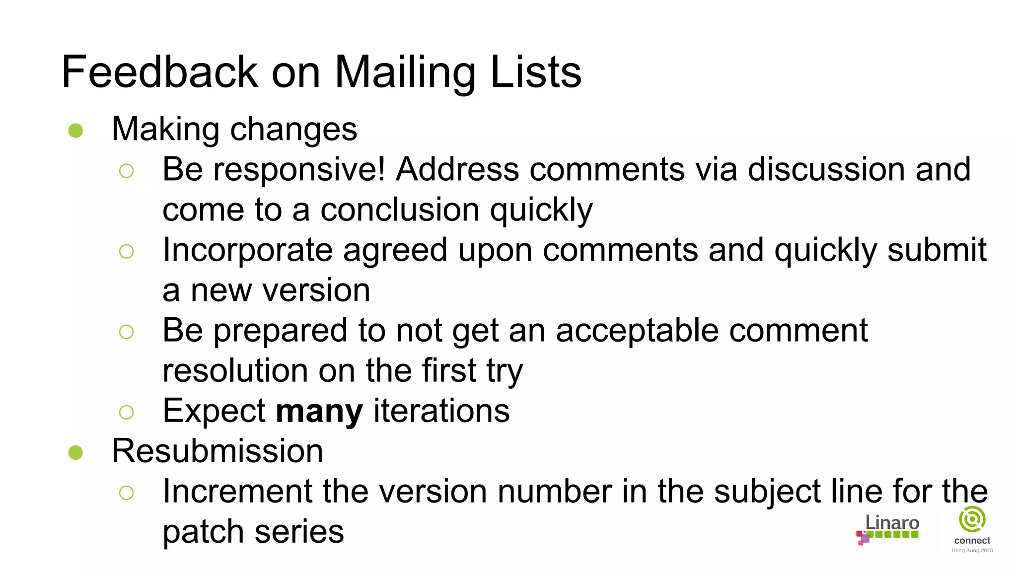 ● Making changes
○ Be responsive! Address comments via discussion and
come to a conclusion quickly
○ Incorporate agreed upon comments and quickly submit
a new version
○ Be prepared to not get an acceptable comment
resolution on the first try
○ Expect many iterations
● Resubmission
○ Increment the version number in the subject line for the
patch series
Feedback on Mailing Lists
 