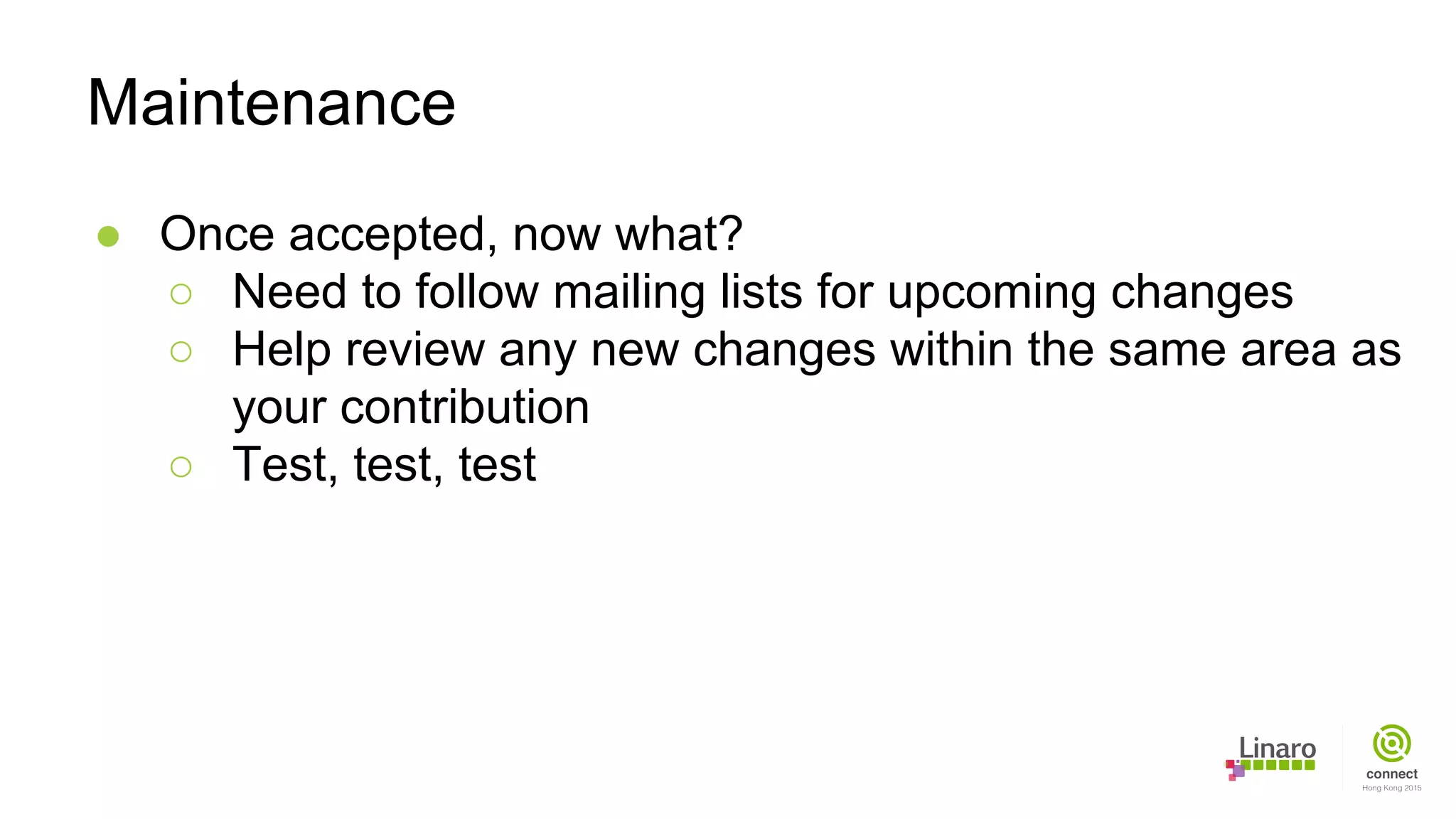 ● Once accepted, now what?
○ Need to follow mailing lists for upcoming changes
○ Help review any new changes within the same area as
your contribution
○ Test, test, test
Maintenance
 