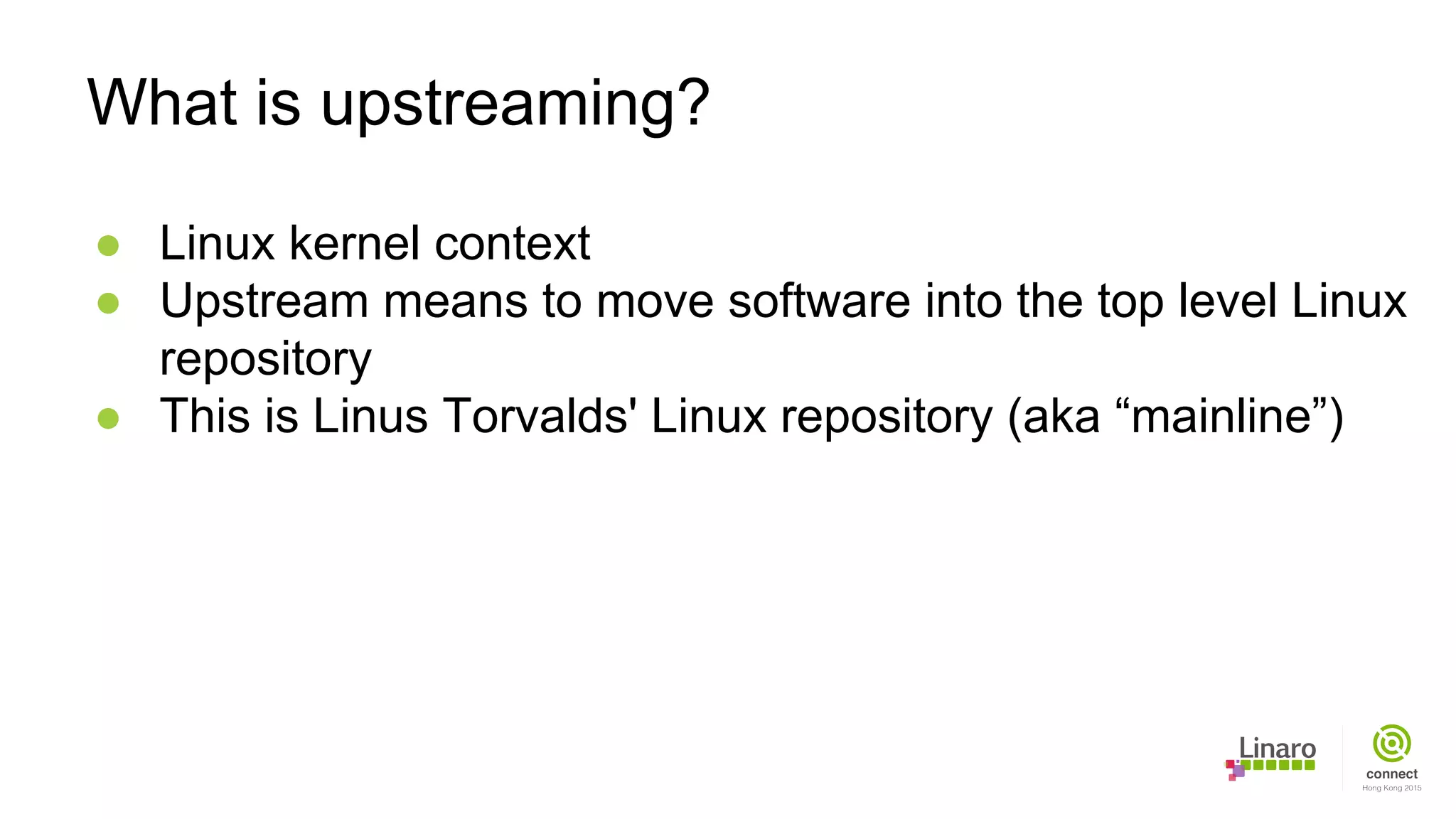 ● Linux kernel context
● Upstream means to move software into the top level Linux
repository
● This is Linus Torvalds' Linux repository (aka “mainline”)
What is upstreaming?
 
