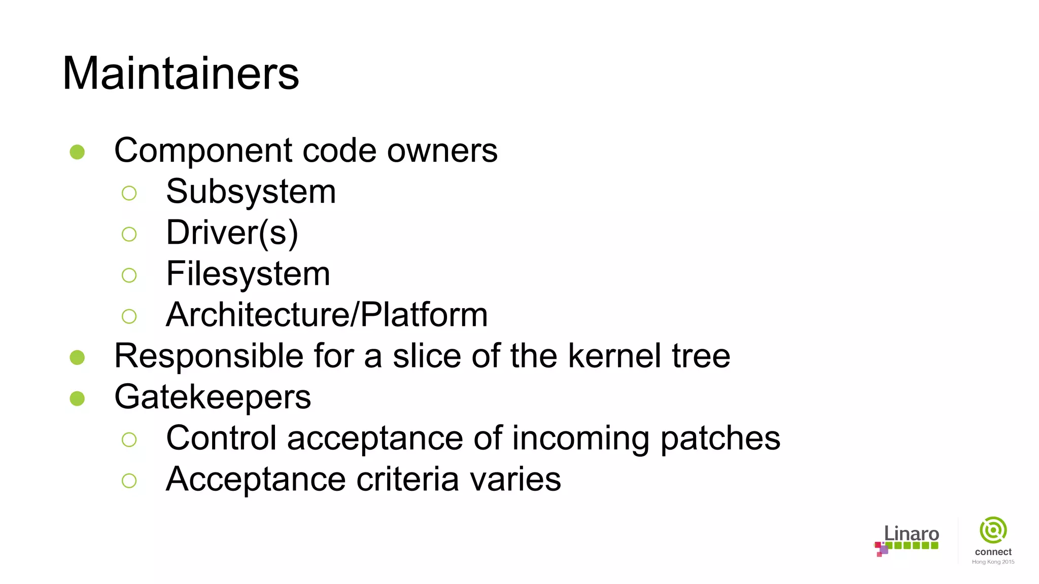 ● Component code owners
○ Subsystem
○ Driver(s)
○ Filesystem
○ Architecture/Platform
● Responsible for a slice of the kernel tree
● Gatekeepers
○ Control acceptance of incoming patches
○ Acceptance criteria varies
Maintainers
 