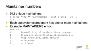 ● 912 unique maintainers
$ egrep "^M:.*" MAINTAINERS | sort | uniq | wc -l
912
● Each subsystem/component has one or more maintainers
● Example MAINTAINERS entry:
ARM PORT
M: Russell King <linux@arm.linux.org.uk>
L: linux-arm-kernel@lists.infradead.org …
W: http://www.arm.linux.org.uk/
S: Maintained
F: arch/arm/
Maintainer numbers
 
