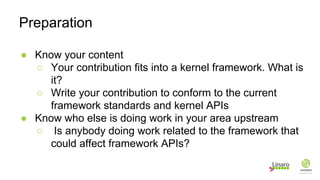 ● Know your content
○ Your contribution fits into a kernel framework. What is
it?
○ Write your contribution to conform to the current
framework standards and kernel APIs
● Know who else is doing work in your area upstream
○ Is anybody doing work related to the framework that
could affect framework APIs?
Preparation
 
