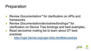 ● Review Documentation/* for clarification on APIs and
frameworks
● Review Documentation/devicetree/bindings/* for
clarification on Device Tree bindings and best examples.
● Read devicetree mailing list to learn about DT best
practices
○ http://vger.kernel.org/vger-lists.html#devicetree
Preparation
 