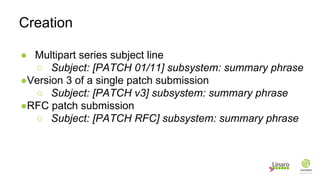 ● Multipart series subject line
○ Subject: [PATCH 01/11] subsystem: summary phrase
●Version 3 of a single patch submission
○ Subject: [PATCH v3] subsystem: summary phrase
●RFC patch submission
○ Subject: [PATCH RFC] subsystem: summary phrase
Creation
 