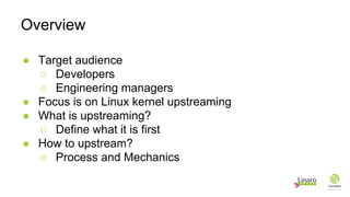 ● Target audience
○ Developers
○ Engineering managers
● Focus is on Linux kernel upstreaming
● What is upstreaming?
○ Define what it is first
● How to upstream?
○ Process and Mechanics
Overview
 