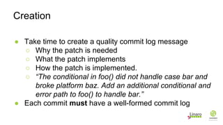 ● Take time to create a quality commit log message
○ Why the patch is needed
○ What the patch implements
○ How the patch is implemented.
○ “The conditional in foo() did not handle case bar and
broke platform baz. Add an additional conditional and
error path to foo() to handle bar.”
● Each commit must have a well-formed commit log
Creation
 