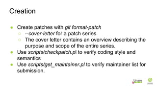 ● Create patches with git format-patch
○ --cover-letter for a patch series
○ The cover letter contains an overview describing the
purpose and scope of the entire series.
● Use scripts/checkpatch.pl to verify coding style and
semantics
● Use scripts/get_maintainer.pl to verify maintainer list for
submission.
Creation
 