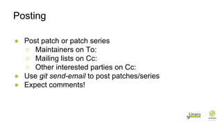 ● Post patch or patch series
○ Maintainers on To:
○ Mailing lists on Cc:
○ Other interested parties on Cc:
● Use git send-email to post patches/series
● Expect comments!
Posting
 