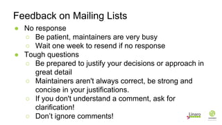 ● No response
○ Be patient, maintainers are very busy
○ Wait one week to resend if no response
● Tough questions
○ Be prepared to justify your decisions or approach in
great detail
○ Maintainers aren't always correct, be strong and
concise in your justifications.
○ If you don't understand a comment, ask for
clarification!
○ Don’t ignore comments!
Feedback on Mailing Lists
 