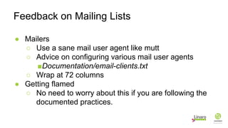 ● Mailers
○ Use a sane mail user agent like mutt
○ Advice on configuring various mail user agents
■Documentation/email-clients.txt
○ Wrap at 72 columns
● Getting flamed
○ No need to worry about this if you are following the
documented practices.
Feedback on Mailing Lists
 