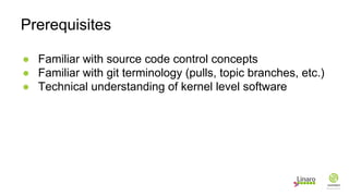 ● Familiar with source code control concepts
● Familiar with git terminology (pulls, topic branches, etc.)
● Technical understanding of kernel level software
Prerequisites
 